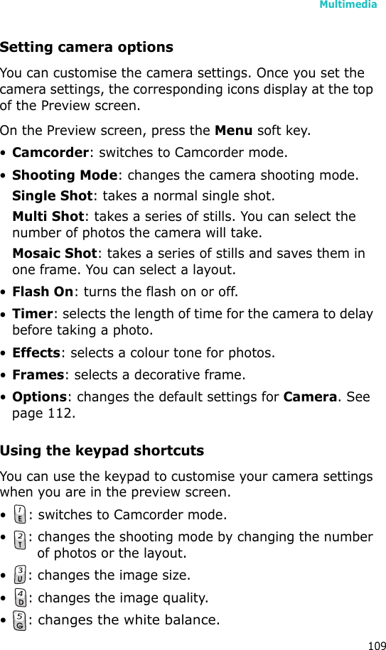Multimedia109Setting camera optionsYou can customise the camera settings. Once you set the camera settings, the corresponding icons display at the top of the Preview screen.On the Preview screen, press the Menu soft key.•Camcorder: switches to Camcorder mode.•Shooting Mode: changes the camera shooting mode.Single Shot: takes a normal single shot.Multi Shot: takes a series of stills. You can select the number of photos the camera will take.Mosaic Shot: takes a series of stills and saves them in one frame. You can select a layout.•Flash On: turns the flash on or off.•Timer: selects the length of time for the camera to delay before taking a photo.•Effects: selects a colour tone for photos.•Frames: selects a decorative frame.•Options: changes the default settings for Camera. See page 112.Using the keypad shortcutsYou can use the keypad to customise your camera settings when you are in the preview screen.• : switches to Camcorder mode.• : changes the shooting mode by changing the number of photos or the layout.• : changes the image size.• : changes the image quality.•: changes the white balance.
