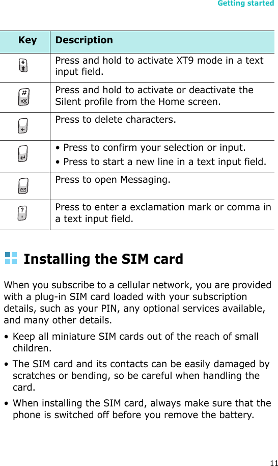 Getting started11Installing the SIM cardWhen you subscribe to a cellular network, you are provided with a plug-in SIM card loaded with your subscription details, such as your PIN, any optional services available, and many other details.• Keep all miniature SIM cards out of the reach of small children.• The SIM card and its contacts can be easily damaged by scratches or bending, so be careful when handling the card.• When installing the SIM card, always make sure that the phone is switched off before you remove the battery. Press and hold to activate XT9 mode in a text input field.Press and hold to activate or deactivate the Silent profile from the Home screen. Press to delete characters. • Press to confirm your selection or input.• Press to start a new line in a text input field. Press to open Messaging. Press to enter a exclamation mark or comma in a text input field.Key Description