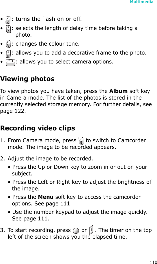 Multimedia110• : turns the flash on or off.• : selects the length of delay time before taking a photo.• : changes the colour tone.• : allows you to add a decorative frame to the photo.• : allows you to select camera options.Viewing photosTo view photos you have taken, press the Album soft key in Camera mode. The list of the photos is stored in the currently selected storage memory. For further details, see page 122.Recording video clips1. From Camera mode, press   to switch to Camcorder mode. The image to be recorded appears. 2. Adjust the image to be recorded.• Press the Up or Down key to zoom in or out on your subject. • Press the Left or Right key to adjust the brightness of the image.• Press the Menu soft key to access the camcorder options. See page 111• Use the number keypad to adjust the image quickly. See page 111.3. To start recording, press   or  . The timer on the top left of the screen shows you the elapsed time.