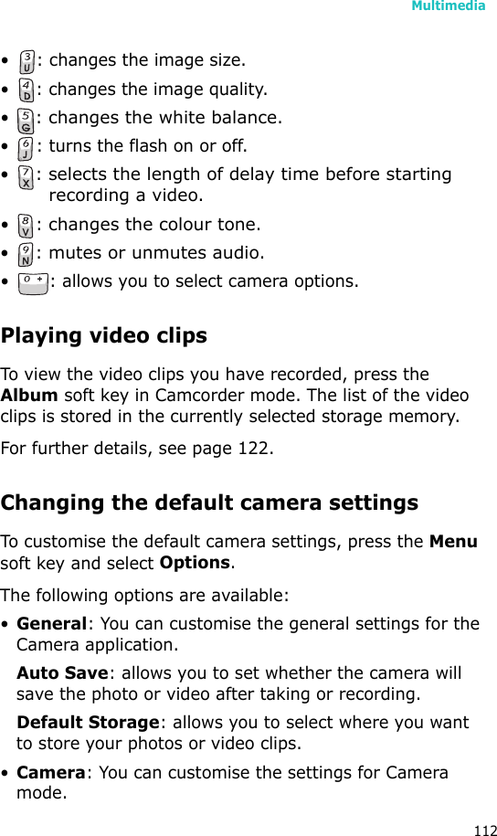 Multimedia112• : changes the image size.• : changes the image quality.•: changes the white balance.• : turns the flash on or off.•: selects the length of delay time before starting recording a video.•: changes the colour tone.•: mutes or unmutes audio.• : allows you to select camera options.Playing video clipsTo view the video clips you have recorded, press the Album soft key in Camcorder mode. The list of the video clips is stored in the currently selected storage memory. For further details, see page 122.Changing the default camera settingsTo customise the default camera settings, press the Menu soft key and select Options.The following options are available:•General: You can customise the general settings for the Camera application.Auto Save: allows you to set whether the camera will save the photo or video after taking or recording.Default Storage: allows you to select where you want to store your photos or video clips.•Camera: You can customise the settings for Camera mode.