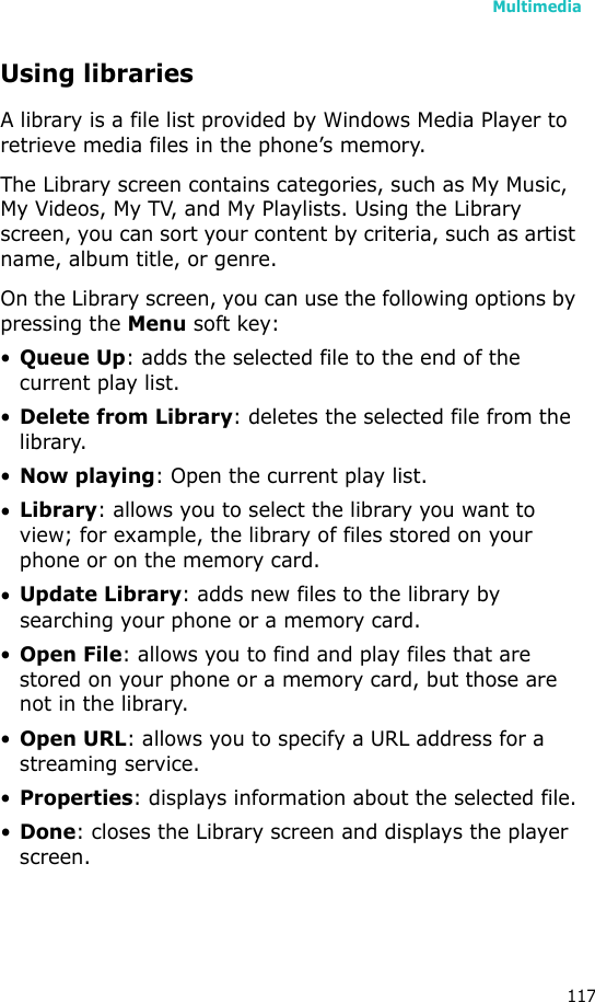 Multimedia117Using librariesA library is a file list provided by Windows Media Player to retrieve media files in the phone’s memory.The Library screen contains categories, such as My Music, My Videos, My TV, and My Playlists. Using the Library screen, you can sort your content by criteria, such as artist name, album title, or genre.On the Library screen, you can use the following options by pressing the Menu soft key:•Queue Up: adds the selected file to the end of the current play list.•Delete from Library: deletes the selected file from the library.•Now playing: Open the current play list.•Library: allows you to select the library you want to view; for example, the library of files stored on your phone or on the memory card.•Update Library: adds new files to the library by searching your phone or a memory card.•Open File: allows you to find and play files that are stored on your phone or a memory card, but those are not in the library.•Open URL: allows you to specify a URL address for a streaming service.•Properties: displays information about the selected file.•Done: closes the Library screen and displays the player screen.