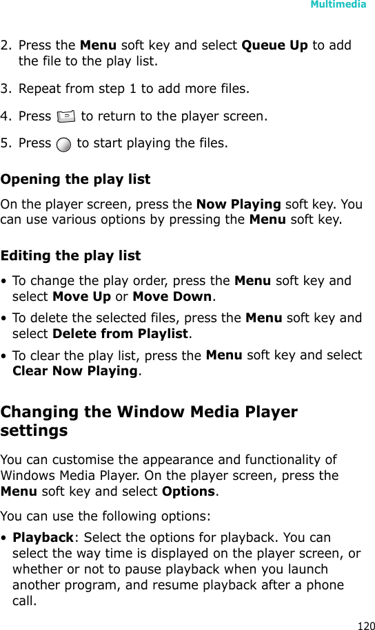 Multimedia1202. Press the Menu soft key and select Queue Up to add the file to the play list.3. Repeat from step 1 to add more files.4. Press   to return to the player screen.5. Press   to start playing the files.Opening the play listOn the player screen, press the Now Playing soft key. You can use various options by pressing the Menu soft key.Editing the play list• To change the play order, press the Menu soft key and select Move Up or Move Down.• To delete the selected files, press the Menu soft key and select Delete from Playlist.• To clear the play list, press the Menu soft key and select Clear Now Playing.Changing the Window Media Player settingsYou can customise the appearance and functionality of Windows Media Player. On the player screen, press the Menu soft key and select Options.You can use the following options:•Playback: Select the options for playback. You can select the way time is displayed on the player screen, or whether or not to pause playback when you launch another program, and resume playback after a phone call.