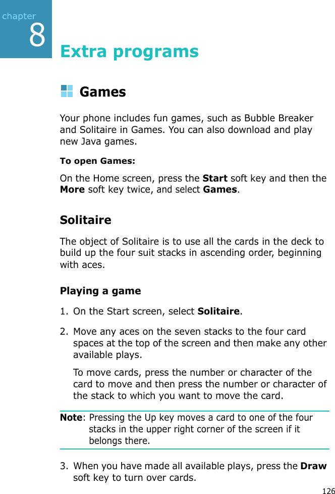 8126Extra programsGamesYour phone includes fun games, such as Bubble Breaker and Solitaire in Games. You can also download and play new Java games.To open Games:On the Home screen, press the Start soft key and then the More soft key twice, and select Games.SolitaireThe object of Solitaire is to use all the cards in the deck to build up the four suit stacks in ascending order, beginning with aces.Playing a game1. On the Start screen, select Solitaire.2. Move any aces on the seven stacks to the four card spaces at the top of the screen and then make any other available plays.To move cards, press the number or character of the card to move and then press the number or character of the stack to which you want to move the card.Note: Pressing the Up key moves a card to one of the four stacks in the upper right corner of the screen if it belongs there.3. When you have made all available plays, press the Draw soft key to turn over cards.