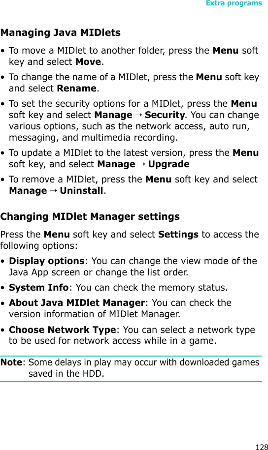 Extra programs128Managing Java MIDlets• To move a MIDlet to another folder, press the Menu soft key and select Move. • To change the name of a MIDlet, press the Menu soft key and select Rename.• To set the security options for a MIDlet, press the Menu soft key and select Manage → Security. You can change various options, such as the network access, auto run, messaging, and multimedia recording.• To update a MIDlet to the latest version, press the Menu soft key, and select Manage → Upgrade• To remove a MIDlet, press the Menu soft key and select Manage → Uninstall.Changing MIDlet Manager settingsPress the Menu soft key and select Settings to access the following options:•Display options: You can change the view mode of the Java App screen or change the list order.•System Info: You can check the memory status.•About Java MIDlet Manager: You can check the version information of MIDlet Manager.•Choose Network Type: You can select a network type to be used for network access while in a game.Note: Some delays in play may occur with downloaded games saved in the HDD.