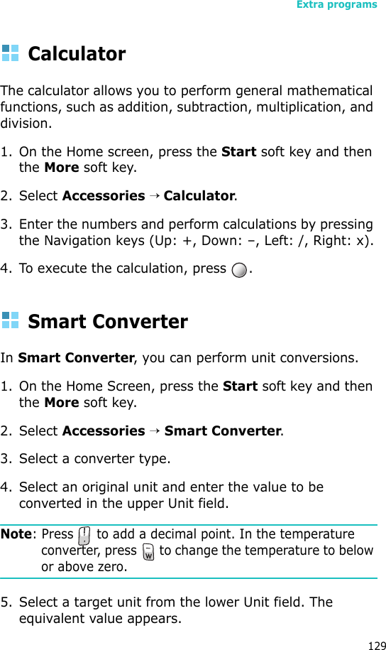 Extra programs129CalculatorThe calculator allows you to perform general mathematical functions, such as addition, subtraction, multiplication, and division.1. On the Home screen, press the Start soft key and then the More soft key.2. Select Accessories → Calculator.3. Enter the numbers and perform calculations by pressing the Navigation keys (Up: +, Down: –, Left: /, Right: x).4. To execute the calculation, press  .Smart ConverterIn Smart Converter, you can perform unit conversions.1. On the Home Screen, press the Start soft key and then the More soft key.2. Select Accessories → Smart Converter.3. Select a converter type.4. Select an original unit and enter the value to be converted in the upper Unit field.Note: Press   to add a decimal point. In the temperature converter, press   to change the temperature to below or above zero.5. Select a target unit from the lower Unit field. The equivalent value appears.