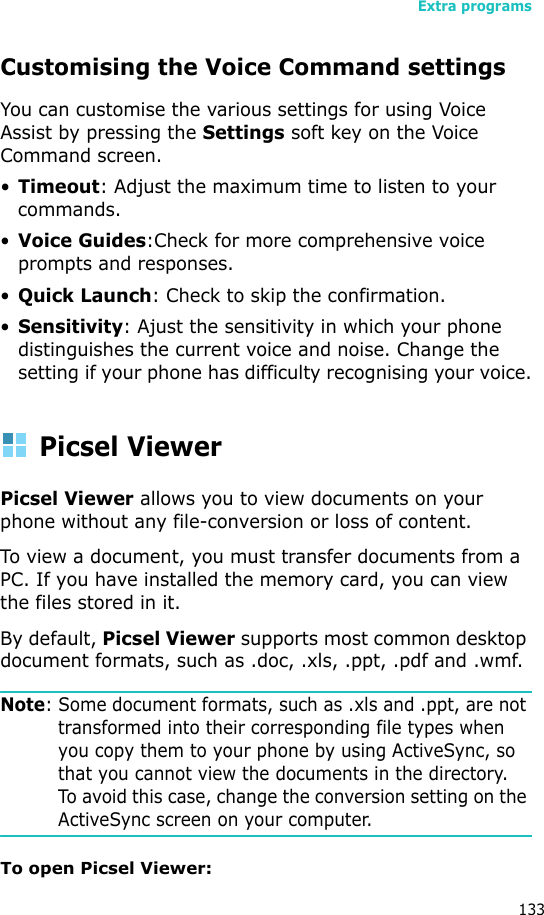 Extra programs133Customising the Voice Command settingsYou can customise the various settings for using Voice Assist by pressing the Settings soft key on the Voice Command screen.•Timeout: Adjust the maximum time to listen to your commands.•Voice Guides:Check for more comprehensive voice prompts and responses.•Quick Launch: Check to skip the confirmation.•Sensitivity: Ajust the sensitivity in which your phone distinguishes the current voice and noise. Change the setting if your phone has difficulty recognising your voice.Picsel ViewerPicsel Viewer allows you to view documents on your phone without any file-conversion or loss of content. To view a document, you must transfer documents from a PC. If you have installed the memory card, you can view the files stored in it. By default, Picsel Viewer supports most common desktop document formats, such as .doc, .xls, .ppt, .pdf and .wmf.Note: Some document formats, such as .xls and .ppt, are not transformed into their corresponding file types when you copy them to your phone by using ActiveSync, so that you cannot view the documents in the directory. To avoid this case, change the conversion setting on the ActiveSync screen on your computer.To open Picsel Viewer: