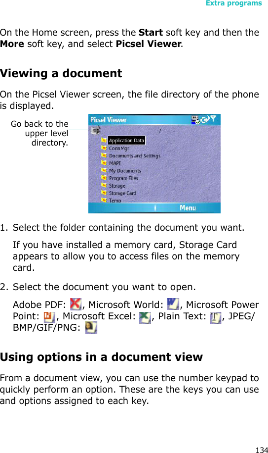 Extra programs134On the Home screen, press the Start soft key and then the More soft key, and select Picsel Viewer.Viewing a documentOn the Picsel Viewer screen, the file directory of the phone is displayed.1. Select the folder containing the document you want.If you have installed a memory card, Storage Card appears to allow you to access files on the memory card.2. Select the document you want to open.Adobe PDF:  , Microsoft World:  , Microsoft Power Point:  , Microsoft Excel:  , Plain Text:  , JPEG/BMP/GIF/PNG: Using options in a document viewFrom a document view, you can use the number keypad to quickly perform an option. These are the keys you can use and options assigned to each key.Go back to theupper leveldirectory.