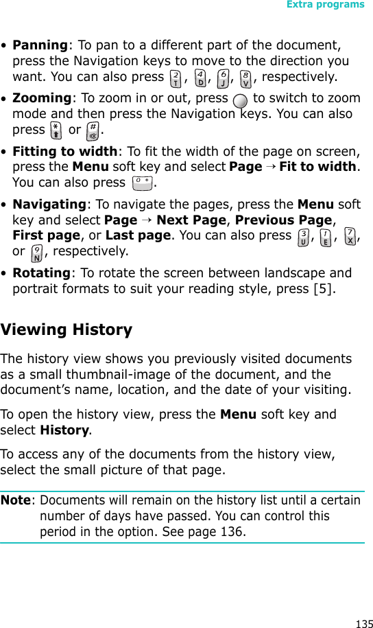 Extra programs135•Panning: To pan to a different part of the document, press the Navigation keys to move to the direction you want. You can also press  ,  ,  ,  , respectively.•Zooming: To zoom in or out, press   to switch to zoom mode and then press the Navigation keys. You can also  press  or .•Fitting to width: To fit the width of the page on screen, press the Menu soft key and select Page → Fit to width. You can also press  .•Navigating: To navigate the pages, press the Menu soft key and select Page → Next Page, Previous Page, First page, or Last page. You can also press  ,  ,  , or , respectively.•Rotating: To rotate the screen between landscape and portrait formats to suit your reading style, press [5].Viewing HistoryThe history view shows you previously visited documents as a small thumbnail-image of the document, and the document’s name, location, and the date of your visiting.To open the history view, press the Menu soft key and select History.To access any of the documents from the history view, select the small picture of that page.Note: Documents will remain on the history list until a certain number of days have passed. You can control this period in the option. See page 136.