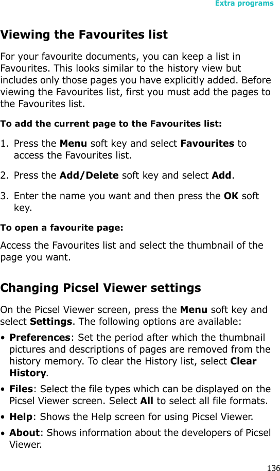 Extra programs136Viewing the Favourites listFor your favourite documents, you can keep a list in Favourites. This looks similar to the history view but includes only those pages you have explicitly added. Before viewing the Favourites list, first you must add the pages to the Favourites list. To add the current page to the Favourites list:1. Press the Menu soft key and select Favourites to access the Favourites list.2. Press the Add/Delete soft key and select Add.3. Enter the name you want and then press the OK soft key.To open a favourite page:Access the Favourites list and select the thumbnail of the page you want.Changing Picsel Viewer settingsOn the Picsel Viewer screen, press the Menu soft key and select Settings. The following options are available:•Preferences: Set the period after which the thumbnail pictures and descriptions of pages are removed from the history memory. To clear the History list, select Clear History.•Files: Select the file types which can be displayed on the Picsel Viewer screen. Select All to select all file formats.•Help: Shows the Help screen for using Picsel Viewer.•About: Shows information about the developers of Picsel Viewer.