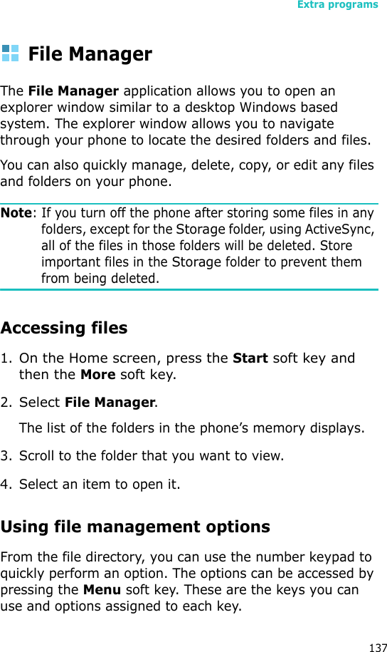 Extra programs137File ManagerThe File Manager application allows you to open an explorer window similar to a desktop Windows based system. The explorer window allows you to navigate through your phone to locate the desired folders and files.You can also quickly manage, delete, copy, or edit any files and folders on your phone.Note: If you turn off the phone after storing some files in any folders, except for the Storage folder, using ActiveSync, all of the files in those folders will be deleted. Store important files in the Storage folder to prevent them from being deleted.Accessing files1.On the Home screen, press the Start soft key and then the More soft key.2.Select File Manager.The list of the folders in the phone’s memory displays.3. Scroll to the folder that you want to view.4. Select an item to open it. Using file management optionsFrom the file directory, you can use the number keypad to quickly perform an option. The options can be accessed by pressing the Menu soft key. These are the keys you can use and options assigned to each key.
