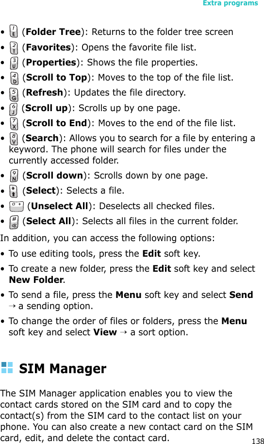 Extra programs138• (Folder Tree): Returns to the folder tree screen• (Favorites): Opens the favorite file list.• (Properties): Shows the file properties.• (Scroll to Top): Moves to the top of the file list.• (Refresh): Updates the file directory.• (Scroll up): Scrolls up by one page.• (Scroll to End): Moves to the end of the file list.• (Search): Allows you to search for a file by entering a keyword. The phone will search for files under the currently accessed folder.• (Scroll down): Scrolls down by one page.• (Select): Selects a file.• (Unselect All): Deselects all checked files.• (Select All): Selects all files in the current folder.In addition, you can access the following options:• To use editing tools, press the Edit soft key.• To create a new folder, press the Edit soft key and select New Folder.• To send a file, press the Menu soft key and select Send → a sending option.• To change the order of files or folders, press the Menu soft key and select View → a sort option.SIM ManagerThe SIM Manager application enables you to view the contact cards stored on the SIM card and to copy the contact(s) from the SIM card to the contact list on your phone. You can also create a new contact card on the SIM card, edit, and delete the contact card.