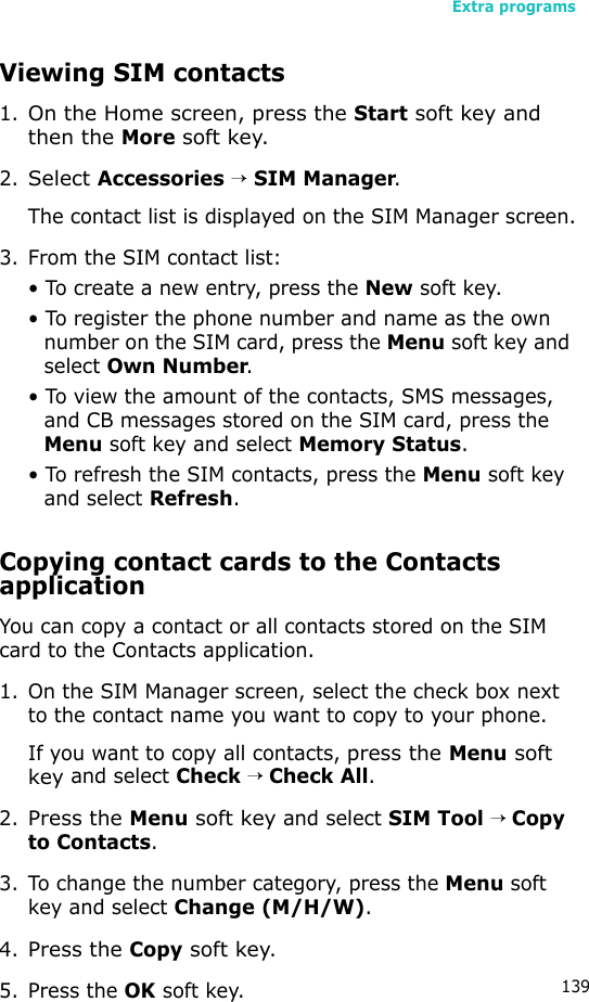 Extra programs139Viewing SIM contacts1.On the Home screen, press the Start soft key and then the More soft key.2.Select Accessories → SIM Manager.The contact list is displayed on the SIM Manager screen.3. From the SIM contact list:• To create a new entry, press the New soft key.• To register the phone number and name as the own number on the SIM card, press the Menu soft key and select Own Number.• To view the amount of the contacts, SMS messages, and CB messages stored on the SIM card, press the Menu soft key and select Memory Status.• To refresh the SIM contacts, press the Menu soft key and select Refresh.Copying contact cards to the Contacts applicationYou can copy a contact or all contacts stored on the SIM card to the Contacts application.1. On the SIM Manager screen, select the check box next to the contact name you want to copy to your phone.If you want to copy all contacts, press the Menu soft key and select Check → Check All.2.Press the Menu soft key and select SIM Tool → Copy to Contacts.3. To change the number category, press the Menu soft key and select Change (M/H/W). 4.Press the Copy soft key.5. Press the OK soft key.