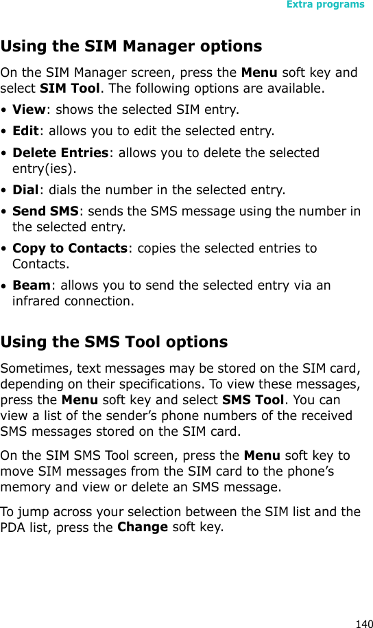 Extra programs140Using the SIM Manager optionsOn the SIM Manager screen, press the Menu soft key and select SIM Tool. The following options are available.•View: shows the selected SIM entry.•Edit: allows you to edit the selected entry.•Delete Entries: allows you to delete the selected entry(ies).•Dial: dials the number in the selected entry.•Send SMS: sends the SMS message using the number in the selected entry.•Copy to Contacts: copies the selected entries to Contacts.•Beam: allows you to send the selected entry via an infrared connection.Using the SMS Tool optionsSometimes, text messages may be stored on the SIM card, depending on their specifications. To view these messages, press the Menu soft key and select SMS Tool. You can view a list of the sender’s phone numbers of the received SMS messages stored on the SIM card. On the SIM SMS Tool screen, press the Menu soft key to move SIM messages from the SIM card to the phone’s memory and view or delete an SMS message.To jump across your selection between the SIM list and the PDA list, press the Change soft key.