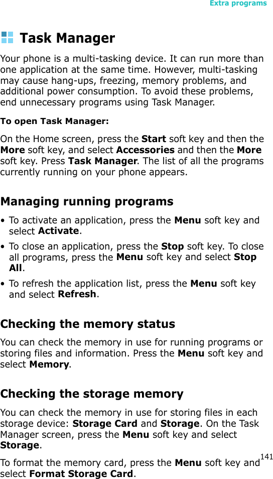 Extra programs141Task ManagerYour phone is a multi-tasking device. It can run more than one application at the same time. However, multi-tasking may cause hang-ups, freezing, memory problems, and additional power consumption. To avoid these problems, end unnecessary programs using Task Manager.To open Task Manager:On the Home screen, press the Start soft key and then the More soft key, and select Accessories and then the More  soft key. Press Task Manager. The list of all the programs currently running on your phone appears.Managing running programs• To activate an application, press the Menu soft key and select Activate.• To close an application, press the Stop soft key. To close all programs, press the Menu soft key and select Stop All.• To refresh the application list, press the Menu soft key and select Refresh.Checking the memory statusYou can check the memory in use for running programs or storing files and information. Press the Menu soft key and select Memory.Checking the storage memoryYou can check the memory in use for storing files in each storage device: Storage Card and Storage. On the Task Manager screen, press the Menu soft key and select Storage.To format the memory card, press the Menu soft key and select Format Storage Card.