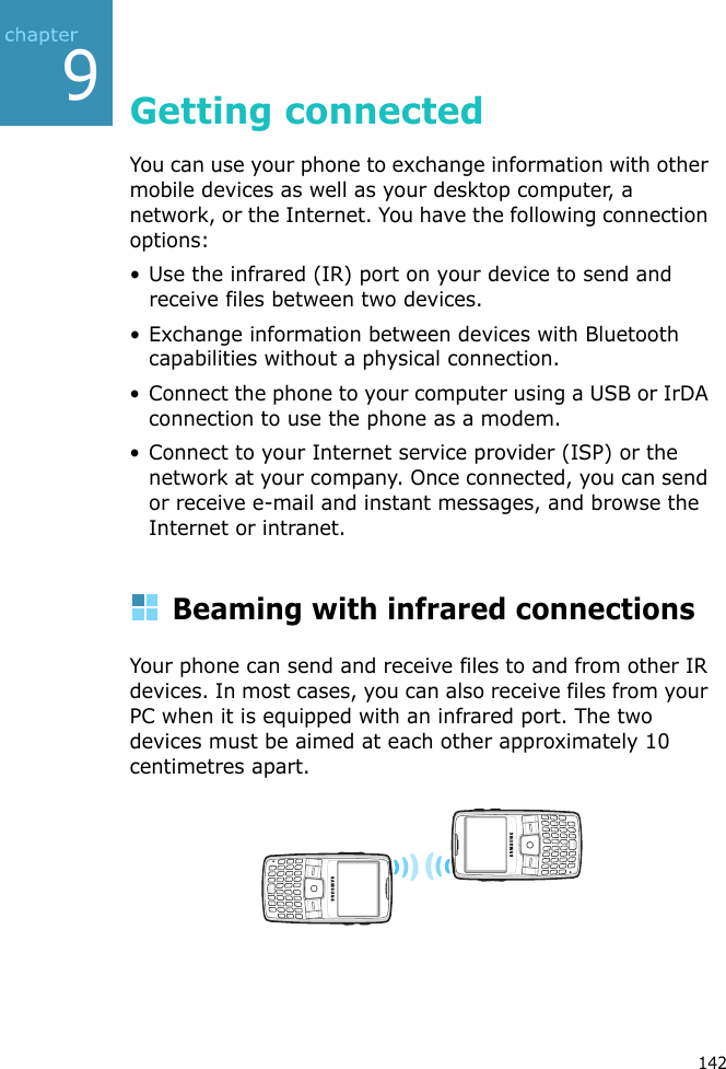 9142Getting connectedYou can use your phone to exchange information with other mobile devices as well as your desktop computer, a network, or the Internet. You have the following connection options:• Use the infrared (IR) port on your device to send and receive files between two devices. • Exchange information between devices with Bluetooth capabilities without a physical connection.• Connect the phone to your computer using a USB or IrDA connection to use the phone as a modem.• Connect to your Internet service provider (ISP) or the network at your company. Once connected, you can send or receive e-mail and instant messages, and browse the Internet or intranet.Beaming with infrared connectionsYour phone can send and receive files to and from other IR devices. In most cases, you can also receive files from your PC when it is equipped with an infrared port. The two devices must be aimed at each other approximately 10 centimetres apart.