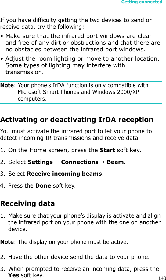 Getting connected143If you have difficulty getting the two devices to send or receive data, try the following:• Make sure that the infrared port windows are clear and free of any dirt or obstructions and that there are no obstacles between the infrared port windows.• Adjust the room lighting or move to another location. Some types of lighting may interfere with transmission.Note: Your phone’s IrDA function is only compatible with Microsoft Smart Phones and Windows 2000/XP computers.Activating or deactivating IrDA receptionYou must activate the infrared port to let your phone to detect incoming IR transmissions and receive data.1.On the Home screen, press the Start soft key.2.Select Settings → Connections → Beam.3. Select Receive incoming beams.4. Press the Done soft key.Receiving data1. Make sure that your phone’s display is activate and align the infrared port on your phone with the one on another device.Note: The display on your phone must be active.2. Have the other device send the data to your phone. 3. When prompted to receive an incoming data, press the Yes soft key.