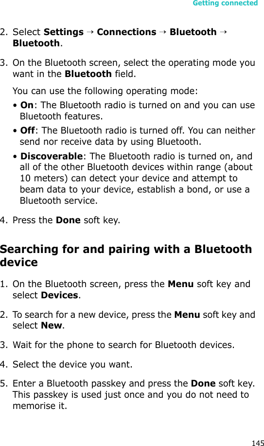 Getting connected1452.Select Settings → Connections → Bluetooth →  Bluetooth.3. On the Bluetooth screen, select the operating mode you want in the Bluetooth field.You can use the following operating mode:• On: The Bluetooth radio is turned on and you can use Bluetooth features.• Off: The Bluetooth radio is turned off. You can neither send nor receive data by using Bluetooth.• Discoverable: The Bluetooth radio is turned on, and all of the other Bluetooth devices within range (about 10 meters) can detect your device and attempt to beam data to your device, establish a bond, or use a Bluetooth service.4. Press the Done soft key.Searching for and pairing with a Bluetooth device1. On the Bluetooth screen, press the Menu soft key and select Devices.2. To search for a new device, press the Menu soft key and select New.3. Wait for the phone to search for Bluetooth devices.4. Select the device you want.5. Enter a Bluetooth passkey and press the Done soft key. This passkey is used just once and you do not need to memorise it. 