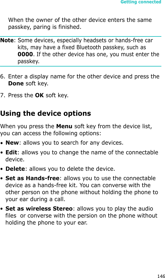 Getting connected146When the owner of the other device enters the same passkey, paring is finished.Note: Some devices, especially headsets or hands-free car kits, may have a fixed Bluetooth passkey, such as 0000. If the other device has one, you must enter the passkey.6. Enter a display name for the other device and press the Done soft key.7. Press the OK soft key.Using the device optionsWhen you press the Menu soft key from the device list, you can access the following options:•New: allows you to search for any devices.•Edit: allows you to change the name of the connectable device.•Delete: allows you to delete the device.•Set as Hands-free: allows you to use the connectable device as a hands-free kit. You can converse with the other person on the phone without holding the phone to your ear during a call.•Set as wireless Stereo: allows you to play the audio files  or converse with the persion on the phone without holding the phone to your ear.