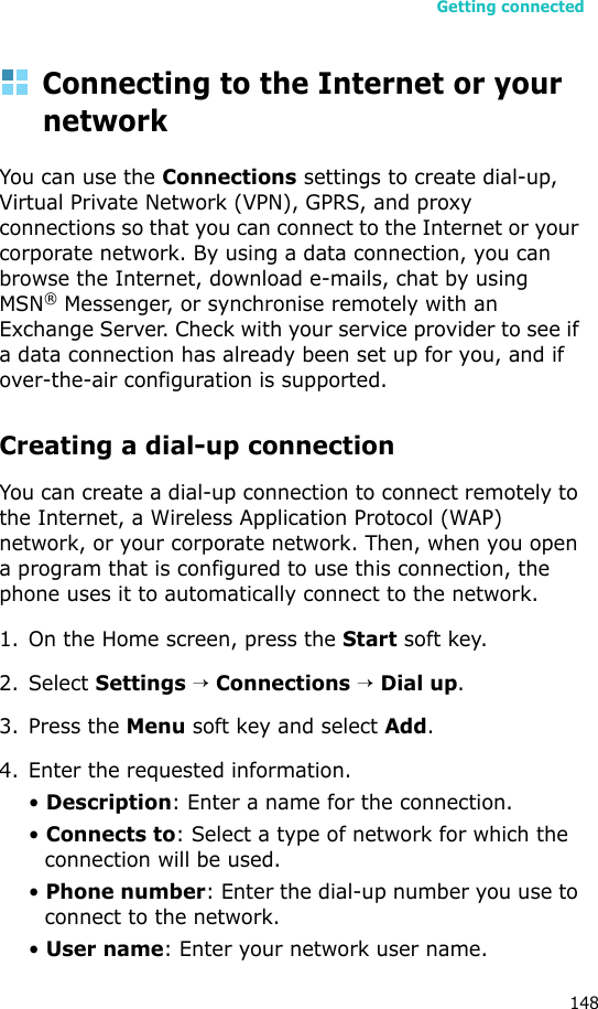 Getting connected148Connecting to the Internet or your networkYou can use the Connections settings to create dial-up, Virtual Private Network (VPN), GPRS, and proxy connections so that you can connect to the Internet or your corporate network. By using a data connection, you can browse the Internet, download e-mails, chat by using MSN® Messenger, or synchronise remotely with an Exchange Server. Check with your service provider to see if a data connection has already been set up for you, and if over-the-air configuration is supported.Creating a dial-up connectionYou can create a dial-up connection to connect remotely to the Internet, a Wireless Application Protocol (WAP) network, or your corporate network. Then, when you open a program that is configured to use this connection, the phone uses it to automatically connect to the network.1. On the Home screen, press the Start soft key.2. Select Settings → Connections → Dial up.3. Press the Menu soft key and select Add.4. Enter the requested information.• Description: Enter a name for the connection.• Connects to: Select a type of network for which the connection will be used.• Phone number: Enter the dial-up number you use to connect to the network.• User name: Enter your network user name.