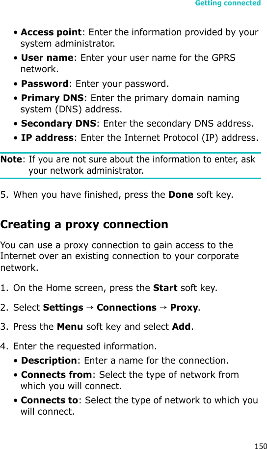 Getting connected150• Access point: Enter the information provided by your system administrator.• User name: Enter your user name for the GPRS network.• Password: Enter your password.• Primary DNS: Enter the primary domain naming system (DNS) address.• Secondary DNS: Enter the secondary DNS address.• IP address: Enter the Internet Protocol (IP) address.Note: If you are not sure about the information to enter, ask your network administrator.5. When you have finished, press the Done soft key.Creating a proxy connectionYou can use a proxy connection to gain access to the Internet over an existing connection to your corporate network.1. On the Home screen, press the Start soft key.2. Select Settings → Connections → Proxy.3. Press the Menu soft key and select Add.4. Enter the requested information.• Description: Enter a name for the connection.• Connects from: Select the type of network from which you will connect.• Connects to: Select the type of network to which you will connect.