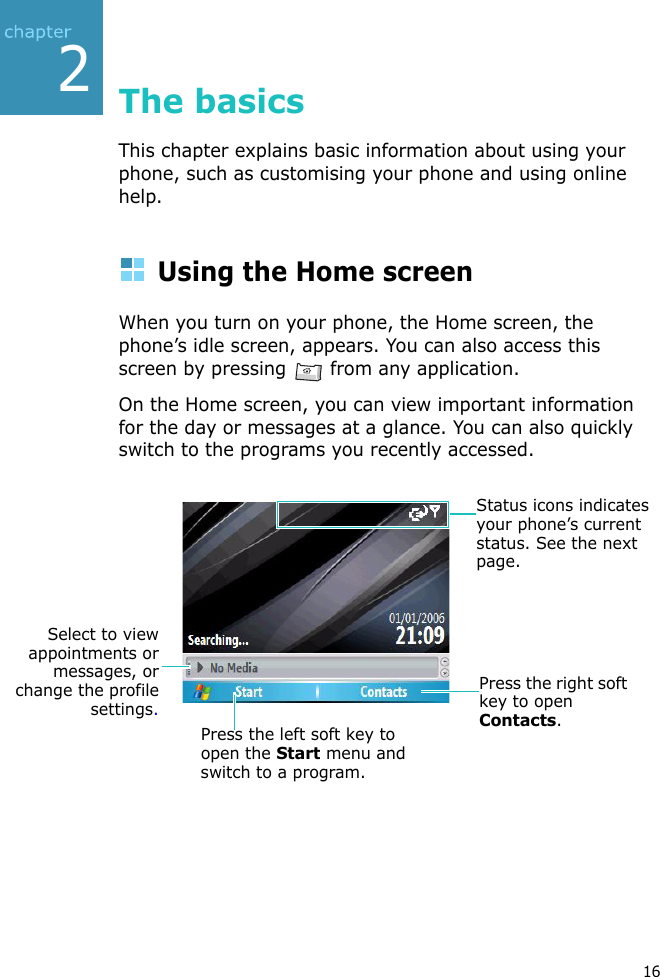 216The basicsThis chapter explains basic information about using your phone, such as customising your phone and using online help.Using the Home screenWhen you turn on your phone, the Home screen, the phone’s idle screen, appears. You can also access this screen by pressing   from any application.On the Home screen, you can view important information for the day or messages at a glance. You can also quickly switch to the programs you recently accessed.Press the left soft key to open the Start menu and switch to a program.Press the right soft key to open Contacts.Status icons indicates your phone’s current status. See the next page.Select to viewappointments ormessages, orchange the profilesettings.