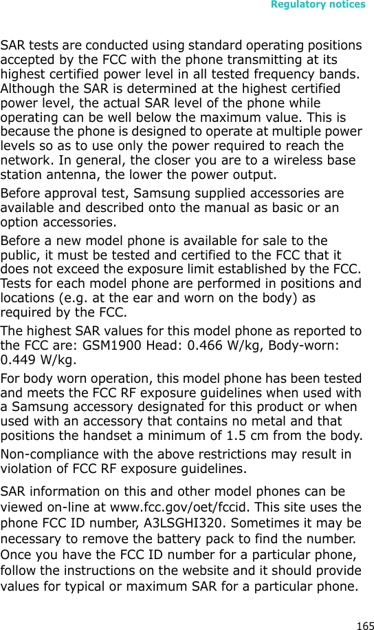 Regulatory notices165SAR tests are conducted using standard operating positions accepted by the FCC with the phone transmitting at its highest certified power level in all tested frequency bands. Although the SAR is determined at the highest certified power level, the actual SAR level of the phone while operating can be well below the maximum value. This is because the phone is designed to operate at multiple power levels so as to use only the power required to reach the network. In general, the closer you are to a wireless base station antenna, the lower the power output.Before approval test, Samsung supplied accessories are available and described onto the manual as basic or an option accessories.Before a new model phone is available for sale to the public, it must be tested and certified to the FCC that it does not exceed the exposure limit established by the FCC. Tests for each model phone are performed in positions and locations (e.g. at the ear and worn on the body) as required by the FCC. The highest SAR values for this model phone as reported to the FCC are: GSM1900 Head: 0.466 W/kg, Body-worn: 0.449 W/kg.For body worn operation, this model phone has been tested and meets the FCC RF exposure guidelines when used with a Samsung accessory designated for this product or when used with an accessory that contains no metal and that positions the handset a minimum of 1.5 cm from the body.Non-compliance with the above restrictions may result in violation of FCC RF exposure guidelines.SAR information on this and other model phones can be viewed on-line at www.fcc.gov/oet/fccid. This site uses the phone FCC ID number, A3LSGHI320. Sometimes it may be necessary to remove the battery pack to find the number. Once you have the FCC ID number for a particular phone, follow the instructions on the website and it should provide values for typical or maximum SAR for a particular phone. 