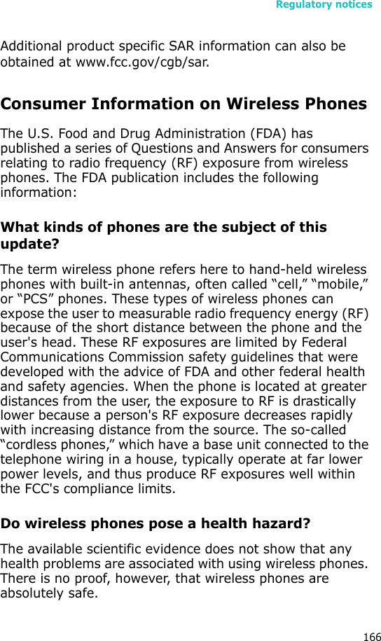 Regulatory notices166Additional product specific SAR information can also be obtained at www.fcc.gov/cgb/sar.Consumer Information on Wireless PhonesThe U.S. Food and Drug Administration (FDA) has published a series of Questions and Answers for consumers relating to radio frequency (RF) exposure from wireless phones. The FDA publication includes the following information:What kinds of phones are the subject of this update?The term wireless phone refers here to hand-held wireless phones with built-in antennas, often called “cell,” “mobile,” or “PCS” phones. These types of wireless phones can expose the user to measurable radio frequency energy (RF) because of the short distance between the phone and the user&apos;s head. These RF exposures are limited by Federal Communications Commission safety guidelines that were developed with the advice of FDA and other federal health and safety agencies. When the phone is located at greater distances from the user, the exposure to RF is drastically lower because a person&apos;s RF exposure decreases rapidly with increasing distance from the source. The so-called “cordless phones,” which have a base unit connected to the telephone wiring in a house, typically operate at far lower power levels, and thus produce RF exposures well within the FCC&apos;s compliance limits.Do wireless phones pose a health hazard?The available scientific evidence does not show that any health problems are associated with using wireless phones. There is no proof, however, that wireless phones are absolutely safe. 