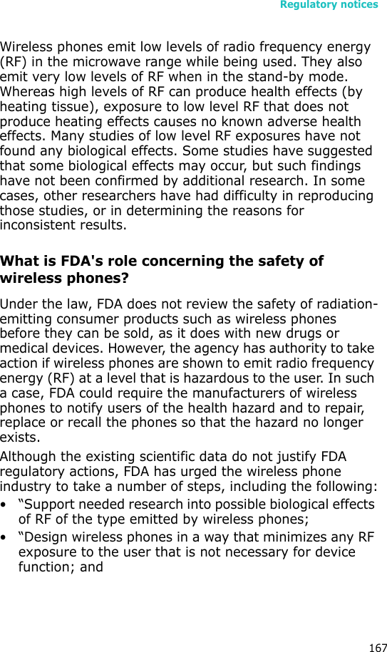 Regulatory notices167Wireless phones emit low levels of radio frequency energy (RF) in the microwave range while being used. They also emit very low levels of RF when in the stand-by mode. Whereas high levels of RF can produce health effects (by heating tissue), exposure to low level RF that does not produce heating effects causes no known adverse health effects. Many studies of low level RF exposures have not found any biological effects. Some studies have suggested that some biological effects may occur, but such findings have not been confirmed by additional research. In some cases, other researchers have had difficulty in reproducing those studies, or in determining the reasons for inconsistent results.What is FDA&apos;s role concerning the safety of wireless phones?Under the law, FDA does not review the safety of radiation-emitting consumer products such as wireless phones before they can be sold, as it does with new drugs or medical devices. However, the agency has authority to take action if wireless phones are shown to emit radio frequency energy (RF) at a level that is hazardous to the user. In such a case, FDA could require the manufacturers of wireless phones to notify users of the health hazard and to repair, replace or recall the phones so that the hazard no longer exists.Although the existing scientific data do not justify FDA regulatory actions, FDA has urged the wireless phone industry to take a number of steps, including the following:• “Support needed research into possible biological effects of RF of the type emitted by wireless phones;• “Design wireless phones in a way that minimizes any RF exposure to the user that is not necessary for device function; and