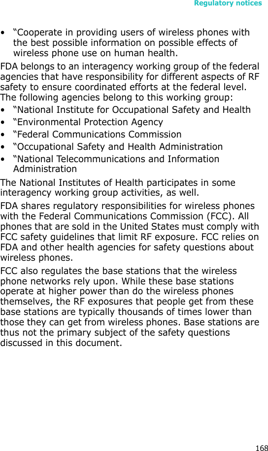 Regulatory notices168• “Cooperate in providing users of wireless phones with the best possible information on possible effects of wireless phone use on human health.FDA belongs to an interagency working group of the federal agencies that have responsibility for different aspects of RF safety to ensure coordinated efforts at the federal level. The following agencies belong to this working group:• “National Institute for Occupational Safety and Health• “Environmental Protection Agency• “Federal Communications Commission• “Occupational Safety and Health Administration• “National Telecommunications and Information AdministrationThe National Institutes of Health participates in some interagency working group activities, as well.FDA shares regulatory responsibilities for wireless phones with the Federal Communications Commission (FCC). All phones that are sold in the United States must comply with FCC safety guidelines that limit RF exposure. FCC relies on FDA and other health agencies for safety questions about wireless phones.FCC also regulates the base stations that the wireless phone networks rely upon. While these base stations operate at higher power than do the wireless phones themselves, the RF exposures that people get from these base stations are typically thousands of times lower than those they can get from wireless phones. Base stations are thus not the primary subject of the safety questions discussed in this document.