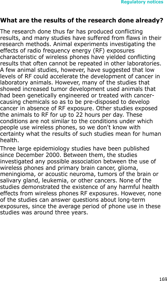Regulatory notices169What are the results of the research done already?The research done thus far has produced conflicting results, and many studies have suffered from flaws in their research methods. Animal experiments investigating the effects of radio frequency energy (RF) exposures characteristic of wireless phones have yielded conflicting results that often cannot be repeated in other laboratories. A few animal studies, however, have suggested that low levels of RF could accelerate the development of cancer in laboratory animals. However, many of the studies that showed increased tumor development used animals that had been genetically engineered or treated with cancer-causing chemicals so as to be pre-disposed to develop cancer in absence of RF exposure. Other studies exposed the animals to RF for up to 22 hours per day. These conditions are not similar to the conditions under which people use wireless phones, so we don&apos;t know with certainty what the results of such studies mean for human health.Three large epidemiology studies have been published since December 2000. Between them, the studies investigated any possible association between the use of wireless phones and primary brain cancer, glioma, meningioma, or acoustic neuroma, tumors of the brain or salivary gland, leukemia, or other cancers. None of the studies demonstrated the existence of any harmful health effects from wireless phones RF exposures. However, none of the studies can answer questions about long-term exposures, since the average period of phone use in these studies was around three years.