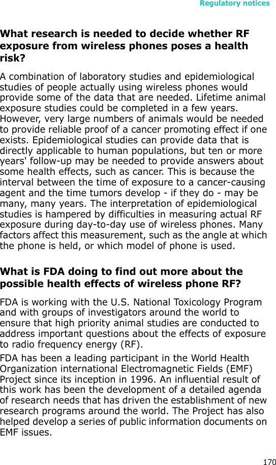 Regulatory notices170What research is needed to decide whether RF exposure from wireless phones poses a health risk?A combination of laboratory studies and epidemiological studies of people actually using wireless phones would provide some of the data that are needed. Lifetime animal exposure studies could be completed in a few years. However, very large numbers of animals would be needed to provide reliable proof of a cancer promoting effect if one exists. Epidemiological studies can provide data that is directly applicable to human populations, but ten or more years&apos; follow-up may be needed to provide answers about some health effects, such as cancer. This is because the interval between the time of exposure to a cancer-causing agent and the time tumors develop - if they do - may be many, many years. The interpretation of epidemiological studies is hampered by difficulties in measuring actual RF exposure during day-to-day use of wireless phones. Many factors affect this measurement, such as the angle at which the phone is held, or which model of phone is used.What is FDA doing to find out more about the possible health effects of wireless phone RF?FDA is working with the U.S. National Toxicology Program and with groups of investigators around the world to ensure that high priority animal studies are conducted to address important questions about the effects of exposure to radio frequency energy (RF).FDA has been a leading participant in the World Health Organization international Electromagnetic Fields (EMF) Project since its inception in 1996. An influential result of this work has been the development of a detailed agenda of research needs that has driven the establishment of new research programs around the world. The Project has also helped develop a series of public information documents on EMF issues.