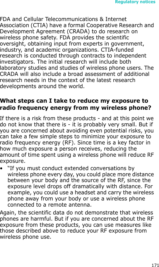 Regulatory notices171FDA and Cellular Telecommunications &amp; Internet Association (CTIA) have a formal Cooperative Research and Development Agreement (CRADA) to do research on wireless phone safety. FDA provides the scientific oversight, obtaining input from experts in government, industry, and academic organizations. CTIA-funded research is conducted through contracts to independent investigators. The initial research will include both laboratory studies and studies of wireless phone users. The CRADA will also include a broad assessment of additional research needs in the context of the latest research developments around the world.What steps can I take to reduce my exposure to radio frequency energy from my wireless phone?If there is a risk from these products - and at this point we do not know that there is - it is probably very small. But if you are concerned about avoiding even potential risks, you can take a few simple steps to minimize your exposure to radio frequency energy (RF). Since time is a key factor in how much exposure a person receives, reducing the amount of time spent using a wireless phone will reduce RF exposure.• “If you must conduct extended conversations by wireless phone every day, you could place more distance between your body and the source of the RF, since the exposure level drops off dramatically with distance. For example, you could use a headset and carry the wireless phone away from your body or use a wireless phone connected to a remote antenna.Again, the scientific data do not demonstrate that wireless phones are harmful. But if you are concerned about the RF exposure from these products, you can use measures like those described above to reduce your RF exposure from wireless phone use.