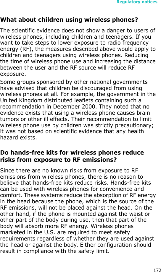 Regulatory notices172What about children using wireless phones?The scientific evidence does not show a danger to users of wireless phones, including children and teenagers. If you want to take steps to lower exposure to radio frequency energy (RF), the measures described above would apply to children and teenagers using wireless phones. Reducing the time of wireless phone use and increasing the distance between the user and the RF source will reduce RF exposure.Some groups sponsored by other national governments have advised that children be discouraged from using wireless phones at all. For example, the government in the United Kingdom distributed leaflets containing such a recommendation in December 2000. They noted that no evidence exists that using a wireless phone causes brain tumors or other ill effects. Their recommendation to limit wireless phone use by children was strictly precautionary; it was not based on scientific evidence that any health hazard exists. Do hands-free kits for wireless phones reduce risks from exposure to RF emissions?Since there are no known risks from exposure to RF emissions from wireless phones, there is no reason to believe that hands-free kits reduce risks. Hands-free kits can be used with wireless phones for convenience and comfort. These systems reduce the absorption of RF energy in the head because the phone, which is the source of the RF emissions, will not be placed against the head. On the other hand, if the phone is mounted against the waist or other part of the body during use, then that part of the body will absorb more RF energy. Wireless phones marketed in the U.S. are required to meet safety requirements regardless of whether they are used against the head or against the body. Either configuration should result in compliance with the safety limit.