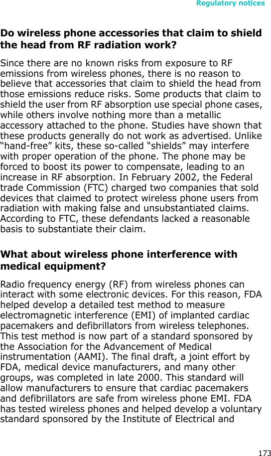 Regulatory notices173Do wireless phone accessories that claim to shield the head from RF radiation work?Since there are no known risks from exposure to RF emissions from wireless phones, there is no reason to believe that accessories that claim to shield the head from those emissions reduce risks. Some products that claim to shield the user from RF absorption use special phone cases, while others involve nothing more than a metallic accessory attached to the phone. Studies have shown that these products generally do not work as advertised. Unlike “hand-free” kits, these so-called “shields” may interfere with proper operation of the phone. The phone may be forced to boost its power to compensate, leading to an increase in RF absorption. In February 2002, the Federal trade Commission (FTC) charged two companies that sold devices that claimed to protect wireless phone users from radiation with making false and unsubstantiated claims. According to FTC, these defendants lacked a reasonable basis to substantiate their claim.What about wireless phone interference with medical equipment?Radio frequency energy (RF) from wireless phones can interact with some electronic devices. For this reason, FDA helped develop a detailed test method to measure electromagnetic interference (EMI) of implanted cardiac pacemakers and defibrillators from wireless telephones. This test method is now part of a standard sponsored by the Association for the Advancement of Medical instrumentation (AAMI). The final draft, a joint effort by FDA, medical device manufacturers, and many other groups, was completed in late 2000. This standard will allow manufacturers to ensure that cardiac pacemakers and defibrillators are safe from wireless phone EMI. FDA has tested wireless phones and helped develop a voluntary standard sponsored by the Institute of Electrical and 