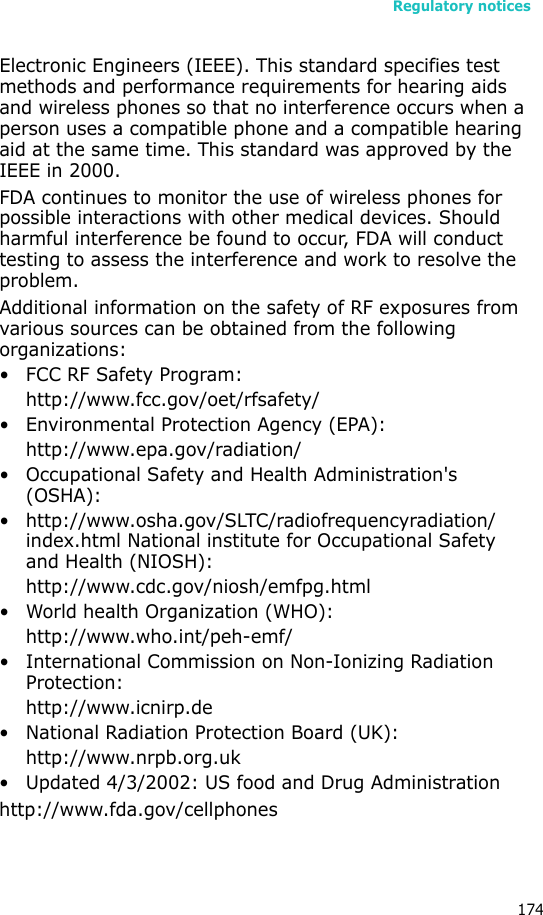 Regulatory notices174Electronic Engineers (IEEE). This standard specifies test methods and performance requirements for hearing aids and wireless phones so that no interference occurs when a person uses a compatible phone and a compatible hearing aid at the same time. This standard was approved by the IEEE in 2000.FDA continues to monitor the use of wireless phones for possible interactions with other medical devices. Should harmful interference be found to occur, FDA will conduct testing to assess the interference and work to resolve the problem.Additional information on the safety of RF exposures from various sources can be obtained from the following organizations:• FCC RF Safety Program:http://www.fcc.gov/oet/rfsafety/• Environmental Protection Agency (EPA):http://www.epa.gov/radiation/• Occupational Safety and Health Administration&apos;s (OSHA): • http://www.osha.gov/SLTC/radiofrequencyradiation/index.html National institute for Occupational Safety and Health (NIOSH):http://www.cdc.gov/niosh/emfpg.html • World health Organization (WHO):http://www.who.int/peh-emf/• International Commission on Non-Ionizing Radiation Protection:http://www.icnirp.de• National Radiation Protection Board (UK):http://www.nrpb.org.uk• Updated 4/3/2002: US food and Drug Administrationhttp://www.fda.gov/cellphones