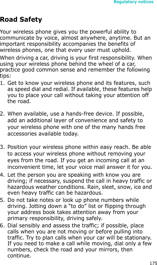 Regulatory notices175Road SafetyYour wireless phone gives you the powerful ability to communicate by voice, almost anywhere, anytime. But an important responsibility accompanies the benefits of wireless phones, one that every user must uphold.When driving a car, driving is your first responsibility. When using your wireless phone behind the wheel of a car, practice good common sense and remember the following tips:1. Get to know your wireless phone and its features, such as speed dial and redial. If available, these features help you to place your call without taking your attention off the road.2. When available, use a hands-free device. If possible, add an additional layer of convenience and safety to your wireless phone with one of the many hands free accessories available today.3. Position your wireless phone within easy reach. Be able to access your wireless phone without removing your eyes from the road. If you get an incoming call at an inconvenient time, let your voice mail answer it for you.4. Let the person you are speaking with know you are driving; if necessary, suspend the call in heavy traffic or hazardous weather conditions. Rain, sleet, snow, ice and even heavy traffic can be hazardous.5. Do not take notes or look up phone numbers while driving. Jotting down a “to do” list or flipping through your address book takes attention away from your primary responsibility, driving safely.6. Dial sensibly and assess the traffic; if possible, place calls when you are not moving or before pulling into traffic. Try to plan calls when your car will be stationary. If you need to make a call while moving, dial only a few numbers, check the road and your mirrors, then continue.