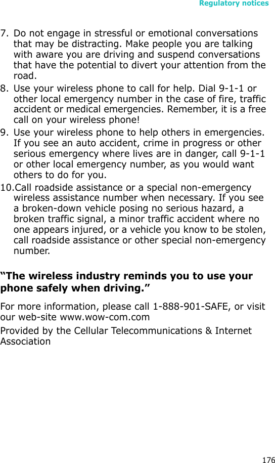 Regulatory notices1767. Do not engage in stressful or emotional conversations that may be distracting. Make people you are talking with aware you are driving and suspend conversations that have the potential to divert your attention from the road.8. Use your wireless phone to call for help. Dial 9-1-1 or other local emergency number in the case of fire, traffic accident or medical emergencies. Remember, it is a free call on your wireless phone!9. Use your wireless phone to help others in emergencies. If you see an auto accident, crime in progress or other serious emergency where lives are in danger, call 9-1-1 or other local emergency number, as you would want others to do for you.10.Call roadside assistance or a special non-emergency wireless assistance number when necessary. If you see a broken-down vehicle posing no serious hazard, a broken traffic signal, a minor traffic accident where no one appears injured, or a vehicle you know to be stolen, call roadside assistance or other special non-emergency number.“The wireless industry reminds you to use your phone safely when driving.”For more information, please call 1-888-901-SAFE, or visit our web-site www.wow-com.comProvided by the Cellular Telecommunications &amp; Internet Association
