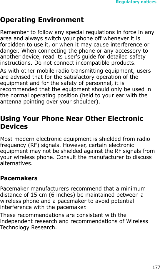 Regulatory notices177Operating EnvironmentRemember to follow any special regulations in force in any area and always switch your phone off whenever it is forbidden to use it, or when it may cause interference or danger. When connecting the phone or any accessory to another device, read its user&apos;s guide for detailed safety instructions. Do not connect incompatible products.As with other mobile radio transmitting equipment, users are advised that for the satisfactory operation of the equipment and for the safety of personnel, it is recommended that the equipment should only be used in the normal operating position (held to your ear with the antenna pointing over your shoulder).Using Your Phone Near Other Electronic DevicesMost modern electronic equipment is shielded from radio frequency (RF) signals. However, certain electronic equipment may not be shielded against the RF signals from your wireless phone. Consult the manufacturer to discuss alternatives.PacemakersPacemaker manufacturers recommend that a minimum distance of 15 cm (6 inches) be maintained between a wireless phone and a pacemaker to avoid potential interference with the pacemaker.These recommendations are consistent with the independent research and recommendations of Wireless Technology Research.