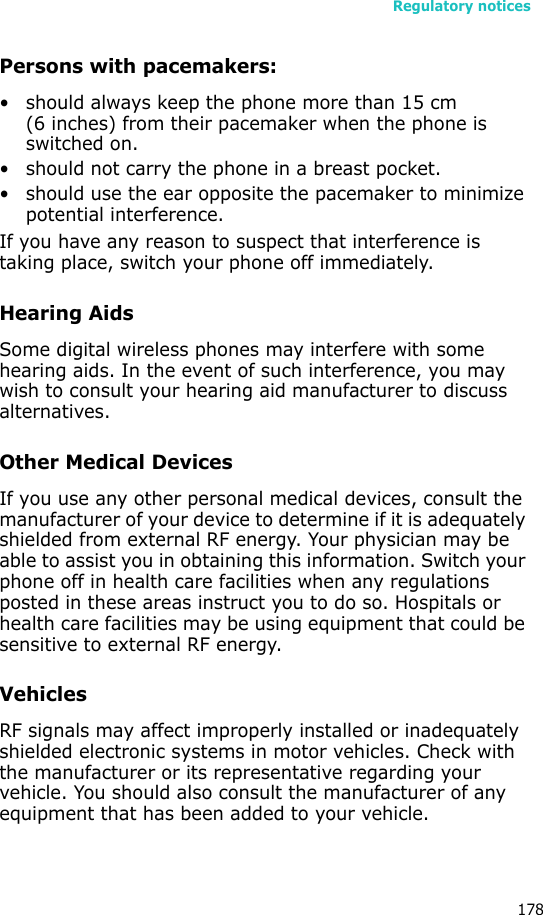 Regulatory notices178Persons with pacemakers:• should always keep the phone more than 15 cm (6 inches) from their pacemaker when the phone is switched on.• should not carry the phone in a breast pocket.• should use the ear opposite the pacemaker to minimize potential interference.If you have any reason to suspect that interference is taking place, switch your phone off immediately.Hearing AidsSome digital wireless phones may interfere with some hearing aids. In the event of such interference, you may wish to consult your hearing aid manufacturer to discuss alternatives.Other Medical DevicesIf you use any other personal medical devices, consult the manufacturer of your device to determine if it is adequately shielded from external RF energy. Your physician may be able to assist you in obtaining this information. Switch your phone off in health care facilities when any regulations posted in these areas instruct you to do so. Hospitals or health care facilities may be using equipment that could be sensitive to external RF energy.VehiclesRF signals may affect improperly installed or inadequately shielded electronic systems in motor vehicles. Check with the manufacturer or its representative regarding your vehicle. You should also consult the manufacturer of any equipment that has been added to your vehicle.