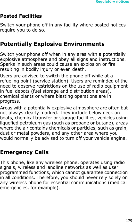 Regulatory notices179Posted FacilitiesSwitch your phone off in any facility where posted notices require you to do so.Potentially Explosive EnvironmentsSwitch your phone off when in any area with a potentially explosive atmosphere and obey all signs and instructions. Sparks in such areas could cause an explosion or fire resulting in bodily injury or even death.Users are advised to switch the phone off while at a refueling point (service station). Users are reminded of the need to observe restrictions on the use of radio equipment in fuel depots (fuel storage and distribution areas), chemical plants or where blasting operations are in progress.Areas with a potentially explosive atmosphere are often but not always clearly marked. They include below deck on boats, chemical transfer or storage facilities, vehicles using liquefied petroleum gas (such as propane or butane), areas where the air contains chemicals or particles, such as grain, dust or metal powders, and any other area where you would normally be advised to turn off your vehicle engine.Emergency CallsThis phone, like any wireless phone, operates using radio signals, wireless and landline networks as well as user programmed functions, which cannot guarantee connection in all conditions. Therefore, you should never rely solely on any wireless phone for essential communications (medical emergencies, for example).