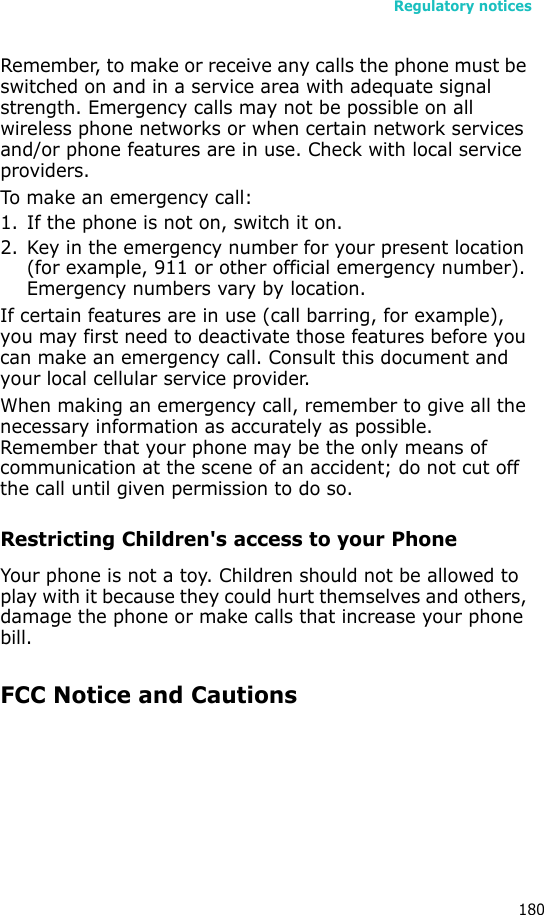 Regulatory notices180Remember, to make or receive any calls the phone must be switched on and in a service area with adequate signal strength. Emergency calls may not be possible on all wireless phone networks or when certain network services and/or phone features are in use. Check with local service providers.To make an emergency call:1. If the phone is not on, switch it on.2. Key in the emergency number for your present location (for example, 911 or other official emergency number). Emergency numbers vary by location.If certain features are in use (call barring, for example), you may first need to deactivate those features before you can make an emergency call. Consult this document and your local cellular service provider.When making an emergency call, remember to give all the necessary information as accurately as possible. Remember that your phone may be the only means of communication at the scene of an accident; do not cut off the call until given permission to do so.Restricting Children&apos;s access to your PhoneYour phone is not a toy. Children should not be allowed to play with it because they could hurt themselves and others, damage the phone or make calls that increase your phone bill.FCC Notice and Cautions