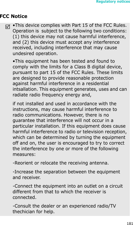 Regulatory notices181FCC Notice•This device complies with Part 15 of the FCC Rules. Operation is  subject to the following two conditions: (1) this device may not cause harmful interference, and (2) this device must accept any interference received, including interference that may cause undesired operation.•This equipment has been tested and found to comply with the limits for a Class B digital device, pursuant to part 15 of the FCC Rules. These limits are designed to provide reasonable protection against harmful interference in a residential intsallation. This equipment generates, uses and can radiate radio frequency energy and,if not installed and used in accordance with the instructions, may cause harmful interference to radio communications. However, there is no guarantee that interference will not occur in a particular installation. If this equipment does cause harmful interference to radio or television reception, which can be determined by turning the equipment off and on, the user is encouraged to try to correct the interference by one or more of the following measures:-Reorient or relocate the receiving antenna.-Increase the separation between the equipment and receiver.-Connect the equipment into an outlet on a circuit different from that to which the receiver is connected.-Consult the dealer or an experienced radio/TV thechician for help.