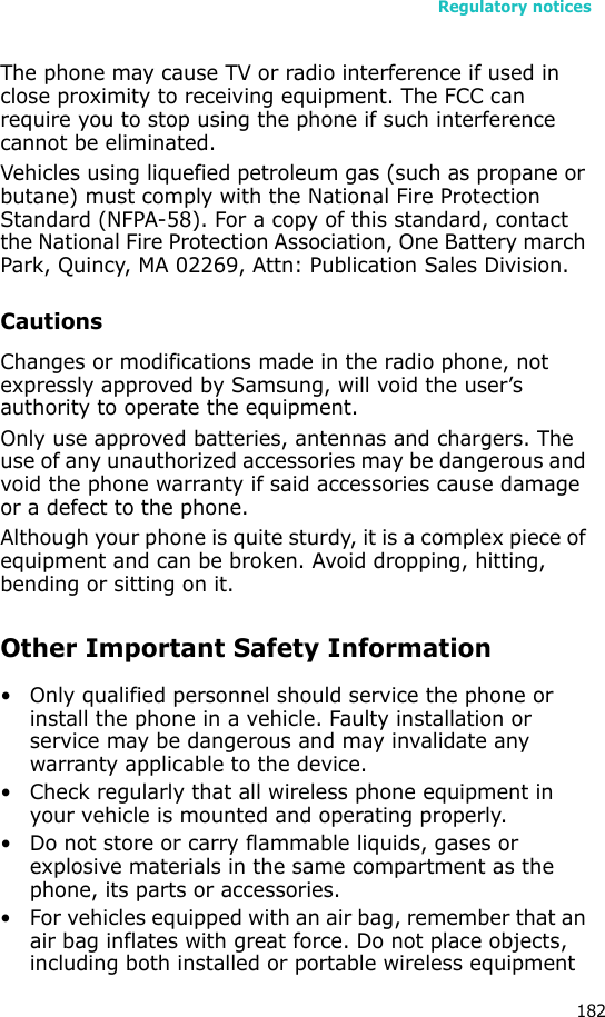 Regulatory notices182The phone may cause TV or radio interference if used in close proximity to receiving equipment. The FCC can require you to stop using the phone if such interference cannot be eliminated.Vehicles using liquefied petroleum gas (such as propane or butane) must comply with the National Fire Protection Standard (NFPA-58). For a copy of this standard, contact the National Fire Protection Association, One Battery march Park, Quincy, MA 02269, Attn: Publication Sales Division.CautionsChanges or modifications made in the radio phone, not expressly approved by Samsung, will void the user’s authority to operate the equipment.Only use approved batteries, antennas and chargers. The use of any unauthorized accessories may be dangerous and void the phone warranty if said accessories cause damage or a defect to the phone.Although your phone is quite sturdy, it is a complex piece of equipment and can be broken. Avoid dropping, hitting, bending or sitting on it.Other Important Safety Information• Only qualified personnel should service the phone or install the phone in a vehicle. Faulty installation or service may be dangerous and may invalidate any warranty applicable to the device.• Check regularly that all wireless phone equipment in your vehicle is mounted and operating properly.• Do not store or carry flammable liquids, gases or explosive materials in the same compartment as the phone, its parts or accessories.• For vehicles equipped with an air bag, remember that an air bag inflates with great force. Do not place objects, including both installed or portable wireless equipment 