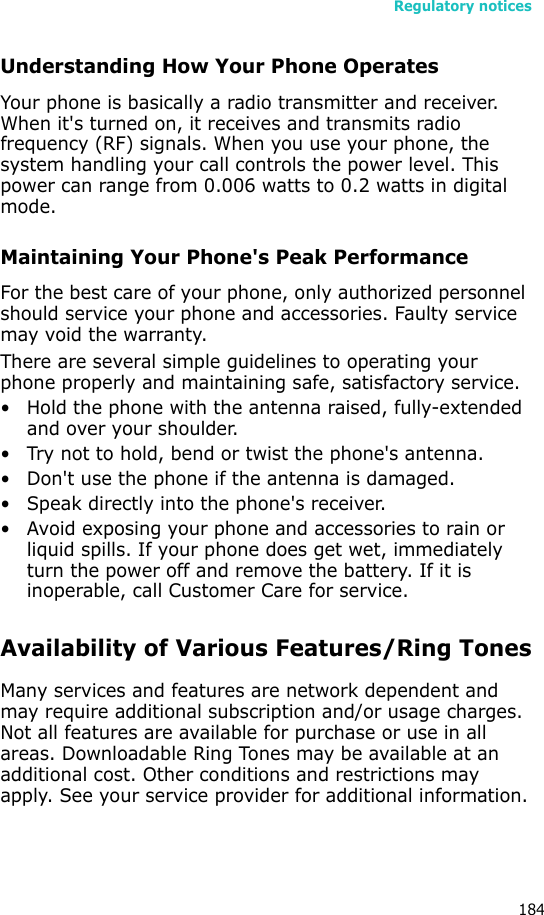 Regulatory notices184Understanding How Your Phone OperatesYour phone is basically a radio transmitter and receiver. When it&apos;s turned on, it receives and transmits radio frequency (RF) signals. When you use your phone, the system handling your call controls the power level. This power can range from 0.006 watts to 0.2 watts in digital mode.Maintaining Your Phone&apos;s Peak PerformanceFor the best care of your phone, only authorized personnel should service your phone and accessories. Faulty service may void the warranty.There are several simple guidelines to operating your phone properly and maintaining safe, satisfactory service.• Hold the phone with the antenna raised, fully-extended and over your shoulder.• Try not to hold, bend or twist the phone&apos;s antenna.• Don&apos;t use the phone if the antenna is damaged.• Speak directly into the phone&apos;s receiver.• Avoid exposing your phone and accessories to rain or liquid spills. If your phone does get wet, immediately turn the power off and remove the battery. If it is inoperable, call Customer Care for service.Availability of Various Features/Ring TonesMany services and features are network dependent and may require additional subscription and/or usage charges. Not all features are available for purchase or use in all areas. Downloadable Ring Tones may be available at an additional cost. Other conditions and restrictions may apply. See your service provider for additional information.