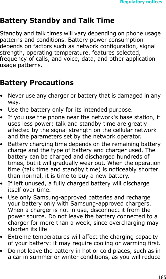 Regulatory notices185Battery Standby and Talk TimeStandby and talk times will vary depending on phone usage patterns and conditions. Battery power consumption depends on factors such as network configuration, signal strength, operating temperature, features selected, frequency of calls, and voice, data, and other application usage patterns. Battery Precautions• Never use any charger or battery that is damaged in any way.• Use the battery only for its intended purpose.• If you use the phone near the network&apos;s base station, it uses less power; talk and standby time are greatly affected by the signal strength on the cellular network and the parameters set by the network operator.• Battery charging time depends on the remaining battery charge and the type of battery and charger used. The battery can be charged and discharged hundreds of times, but it will gradually wear out. When the operation time (talk time and standby time) is noticeably shorter than normal, it is time to buy a new battery.• If left unused, a fully charged battery will discharge itself over time.• Use only Samsung-approved batteries and recharge your battery only with Samsung-approved chargers. When a charger is not in use, disconnect it from the power source. Do not leave the battery connected to a charger for more than a week, since overcharging may shorten its life.• Extreme temperatures will affect the charging capacity of your battery: it may require cooling or warming first.• Do not leave the battery in hot or cold places, such as in a car in summer or winter conditions, as you will reduce 