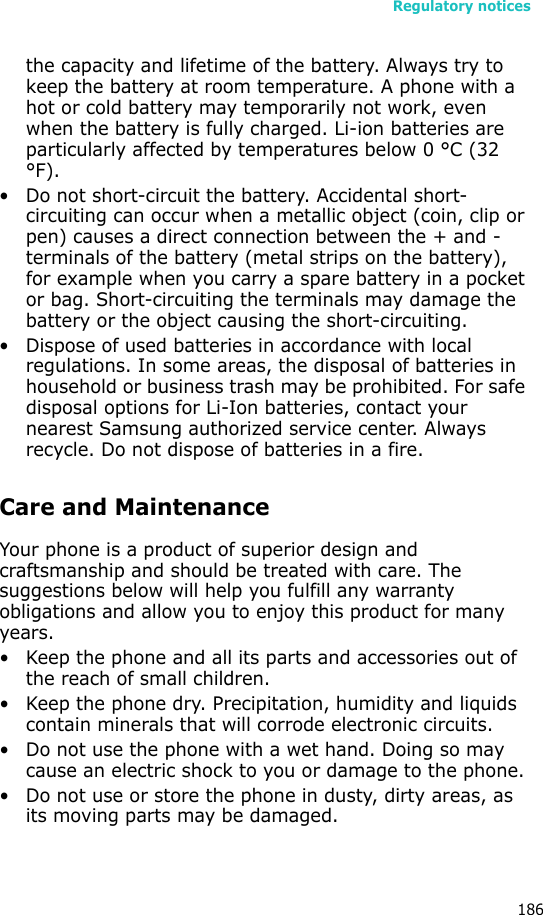 Regulatory notices186the capacity and lifetime of the battery. Always try to keep the battery at room temperature. A phone with a hot or cold battery may temporarily not work, even when the battery is fully charged. Li-ion batteries are particularly affected by temperatures below 0 °C (32 °F).• Do not short-circuit the battery. Accidental short- circuiting can occur when a metallic object (coin, clip or pen) causes a direct connection between the + and - terminals of the battery (metal strips on the battery), for example when you carry a spare battery in a pocket or bag. Short-circuiting the terminals may damage the battery or the object causing the short-circuiting.• Dispose of used batteries in accordance with local regulations. In some areas, the disposal of batteries in household or business trash may be prohibited. For safe disposal options for Li-Ion batteries, contact your nearest Samsung authorized service center. Always recycle. Do not dispose of batteries in a fire.Care and MaintenanceYour phone is a product of superior design and craftsmanship and should be treated with care. The suggestions below will help you fulfill any warranty obligations and allow you to enjoy this product for many years.• Keep the phone and all its parts and accessories out of the reach of small children.• Keep the phone dry. Precipitation, humidity and liquids contain minerals that will corrode electronic circuits.• Do not use the phone with a wet hand. Doing so may cause an electric shock to you or damage to the phone.• Do not use or store the phone in dusty, dirty areas, as its moving parts may be damaged.
