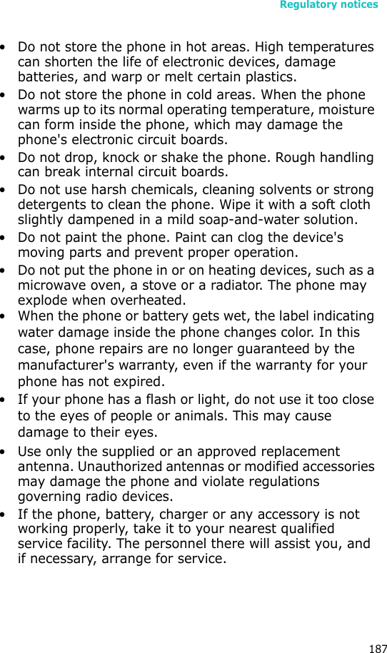Regulatory notices187• Do not store the phone in hot areas. High temperatures can shorten the life of electronic devices, damage batteries, and warp or melt certain plastics.• Do not store the phone in cold areas. When the phone warms up to its normal operating temperature, moisture can form inside the phone, which may damage the phone&apos;s electronic circuit boards.• Do not drop, knock or shake the phone. Rough handling can break internal circuit boards.• Do not use harsh chemicals, cleaning solvents or strong detergents to clean the phone. Wipe it with a soft cloth slightly dampened in a mild soap-and-water solution.• Do not paint the phone. Paint can clog the device&apos;s moving parts and prevent proper operation.• Do not put the phone in or on heating devices, such as a microwave oven, a stove or a radiator. The phone may explode when overheated.• When the phone or battery gets wet, the label indicating water damage inside the phone changes color. In this case, phone repairs are no longer guaranteed by the manufacturer&apos;s warranty, even if the warranty for your phone has not expired. • If your phone has a flash or light, do not use it too close to the eyes of people or animals. This may cause damage to their eyes.• Use only the supplied or an approved replacement antenna. Unauthorized antennas or modified accessories may damage the phone and violate regulations governing radio devices.• If the phone, battery, charger or any accessory is not working properly, take it to your nearest qualified service facility. The personnel there will assist you, and if necessary, arrange for service.