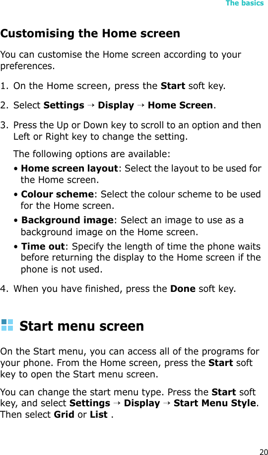 The basics20Customising the Home screenYou can customise the Home screen according to your preferences.1. On the Home screen, press the Start soft key.2. Select Settings → Display → Home Screen.3. Press the Up or Down key to scroll to an option and then Left or Right key to change the setting.The following options are available:• Home screen layout: Select the layout to be used for the Home screen.• Colour scheme: Select the colour scheme to be used for the Home screen.• Background image: Select an image to use as a background image on the Home screen.• Time out: Specify the length of time the phone waits before returning the display to the Home screen if the phone is not used.4. When you have finished, press the Done soft key.Start menu screenOn the Start menu, you can access all of the programs for your phone. From the Home screen, press the Start soft key to open the Start menu screen.You can change the start menu type. Press the Start soft key, and select Settings → Display → Start Menu Style. Then select Grid or List .