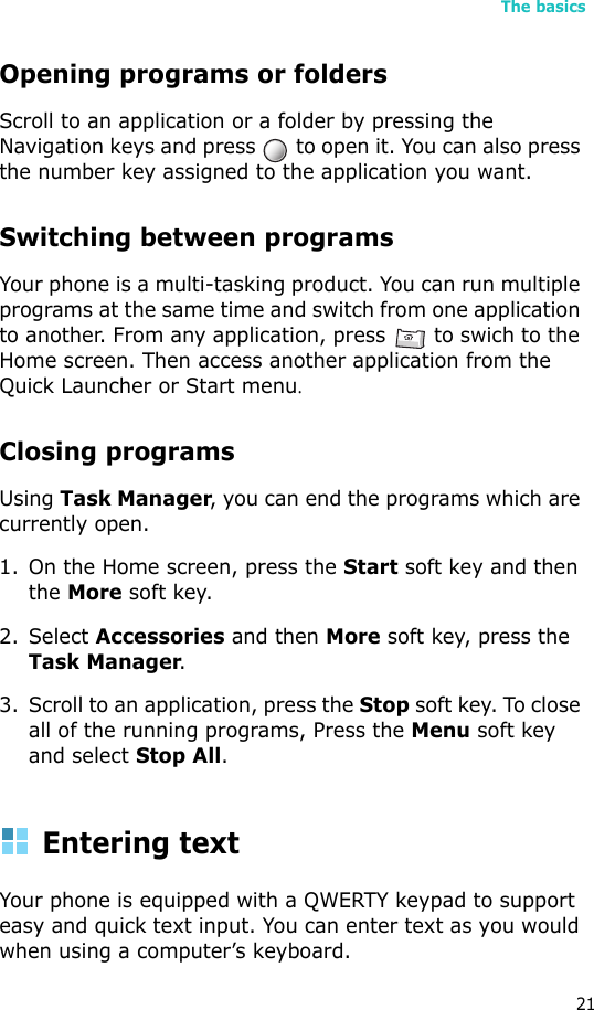 The basics21Opening programs or foldersScroll to an application or a folder by pressing the Navigation keys and press   to open it. You can also press the number key assigned to the application you want.Switching between programsYour phone is a multi-tasking product. You can run multiple programs at the same time and switch from one application to another. From any application, press   to swich to the Home screen. Then access another application from the Quick Launcher or Start menu.Closing programsUsing Task Manager, you can end the programs which are currently open. 1. On the Home screen, press the Start soft key and then the More soft key. 2. Select Accessories and then More soft key, press the Task Manager. 3. Scroll to an application, press the Stop soft key. To close all of the running programs, Press the Menu soft key and select Stop All.Entering textYour phone is equipped with a QWERTY keypad to support easy and quick text input. You can enter text as you would when using a computer’s keyboard.