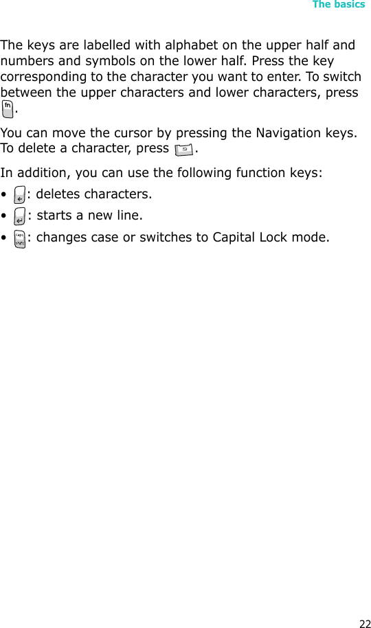 The basics22The keys are labelled with alphabet on the upper half and numbers and symbols on the lower half. Press the key corresponding to the character you want to enter. To switch between the upper characters and lower characters, press .You can move the cursor by pressing the Navigation keys. To delete a character, press  .In addition, you can use the following function keys:• : deletes characters.• : starts a new line.• : changes case or switches to Capital Lock mode.